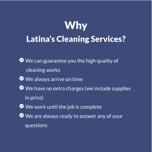 Why Latina’s Cleaning Services?   We can guarantee you the high quality of        cleaning works  We always arrive on time  We have no extra charges (we include supplies       in price)  We work until the job is complete  We are always ready to answer any of your       questions