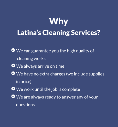 Why Latina’s Cleaning Services?   We can guarantee you the high quality of        cleaning works  We always arrive on time  We have no extra charges (we include supplies       in price)  We work until the job is complete  We are always ready to answer any of your       questions