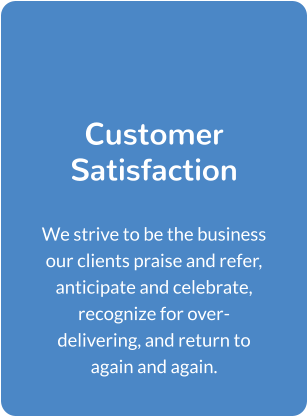 Customer Satisfaction  We strive to be the business our clients praise and refer, anticipate and celebrate, recognize for over-delivering, and return to again and again.