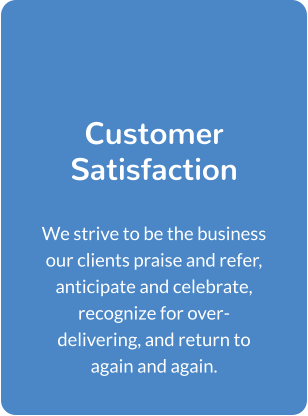 Customer Satisfaction  We strive to be the business our clients praise and refer, anticipate and celebrate, recognize for over-delivering, and return to again and again.