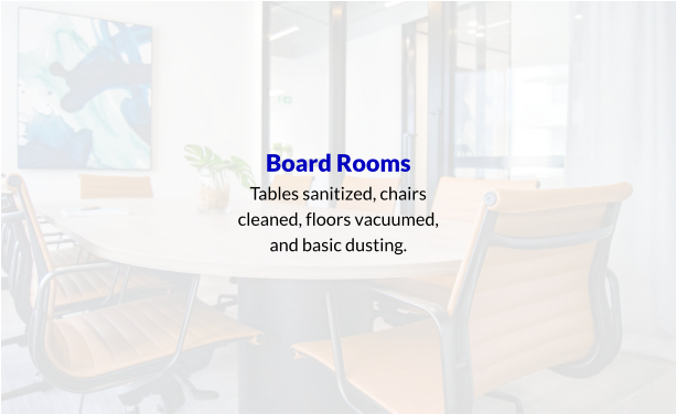 Board Rooms Tables sanitized, chairs cleaned, floors vacuumed, and basic dusting.