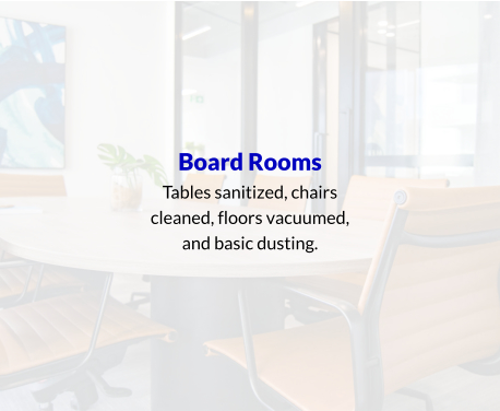 Board Rooms Tables sanitized, chairs cleaned, floors vacuumed, and basic dusting.